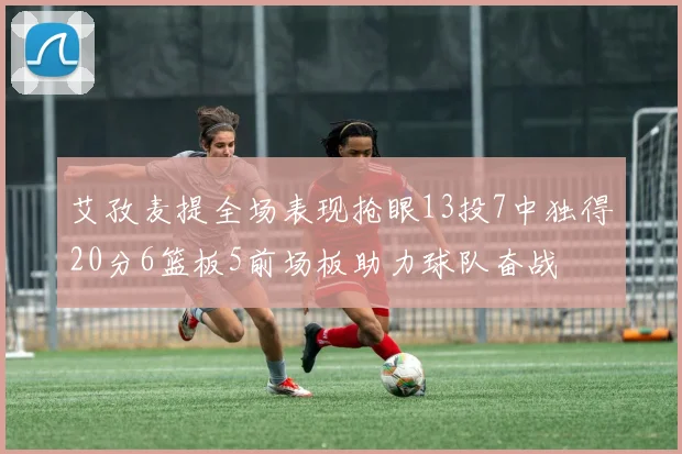 艾孜麦提全场表现抢眼13投7中独得20分6篮板5前场板助力球队奋战