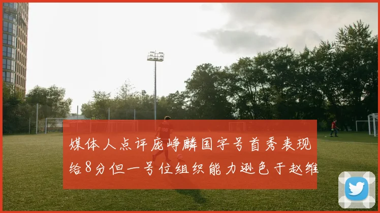 媒体人点评庞峥麟国字号首秀表现给8分但一号位组织能力逊色于赵维伦