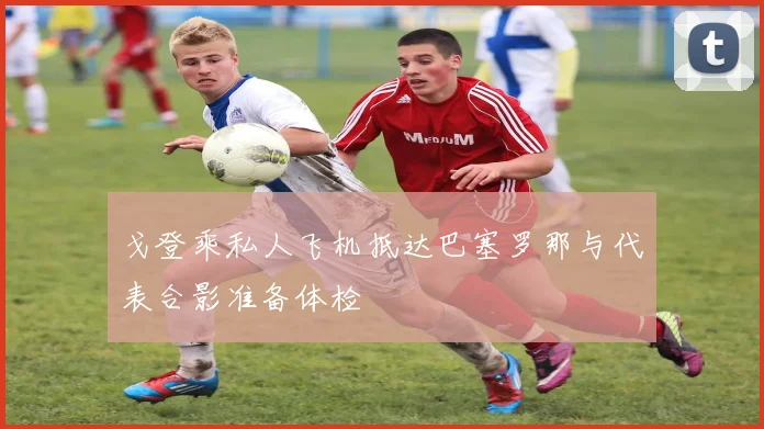 戈登乘私人飞机抵达巴塞罗那与代表合影准备体检