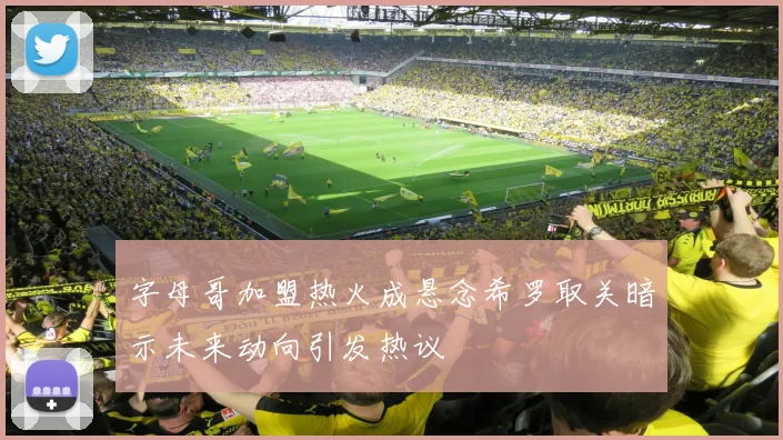 字母哥加盟热火成悬念希罗取关暗示未来动向引发热议