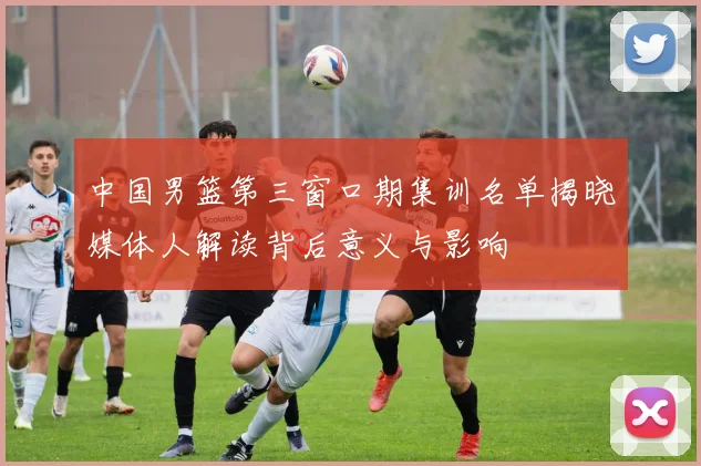 中国男篮第三窗口期集训名单揭晓媒体人解读背后意义与影响