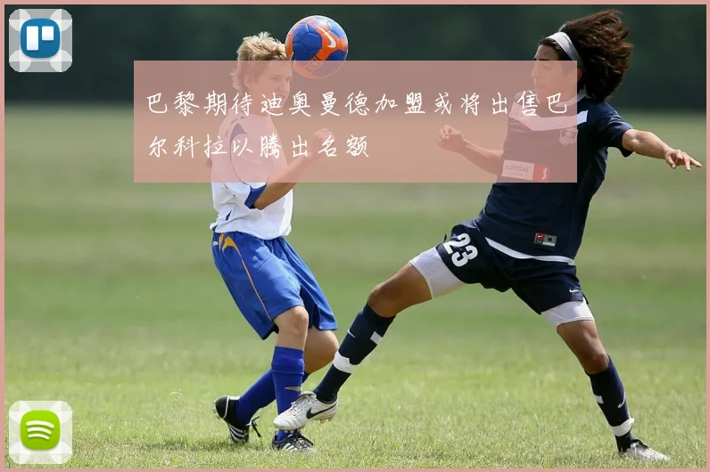 巴黎期待迪奥曼德加盟或将出售巴尔科拉以腾出名额