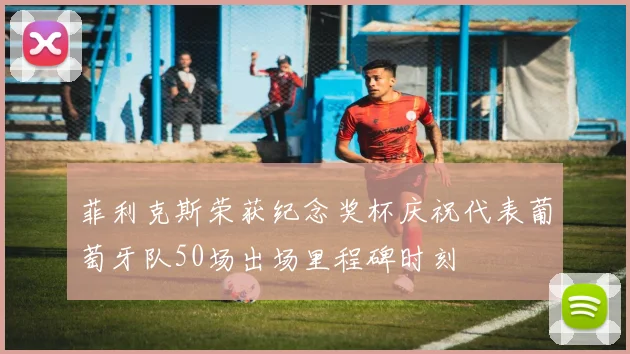 菲利克斯荣获纪念奖杯庆祝代表葡萄牙队50场出场里程碑时刻