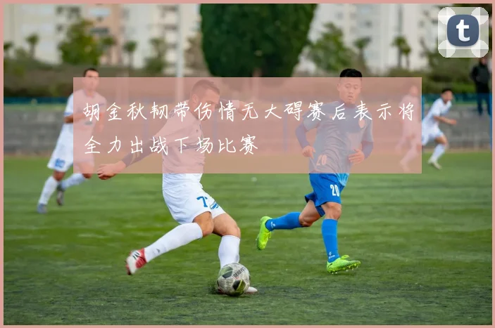 胡金秋韧带伤情无大碍赛后表示将全力出战下场比赛