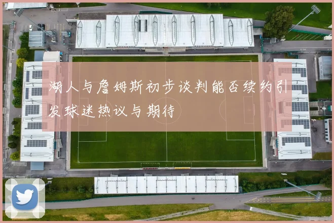 湖人与詹姆斯初步谈判能否续约引发球迷热议与期待