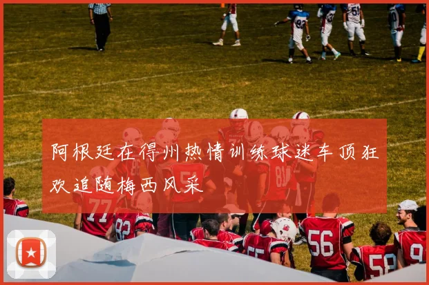 阿根廷在得州热情训练球迷车顶狂欢追随梅西风采