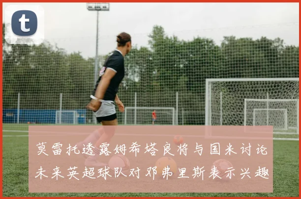 莫雷托透露姆希塔良将与国米讨论未来英超球队对邓弗里斯表示兴趣