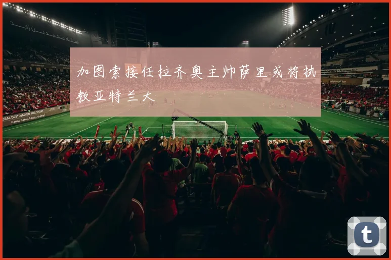 加图索接任拉齐奥主帅萨里或将执教亚特兰大