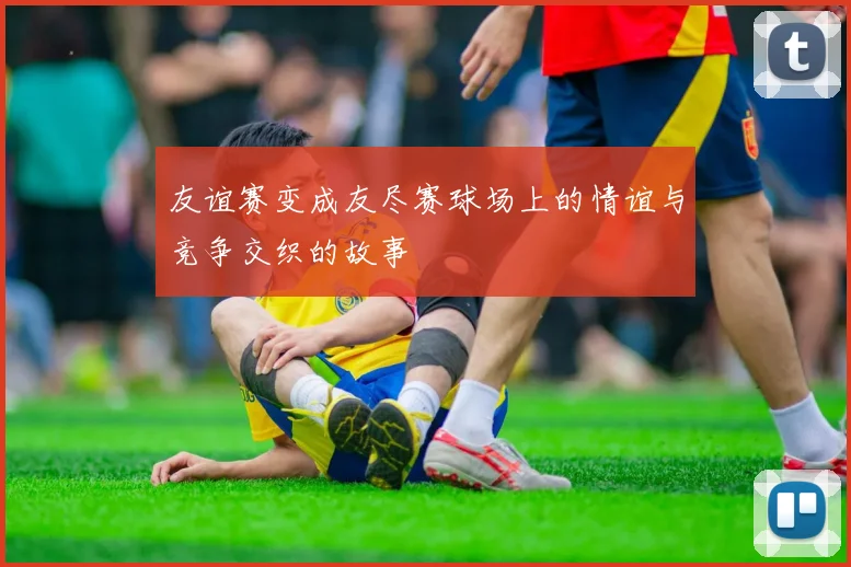 友谊赛变成友尽赛球场上的情谊与竞争交织的故事