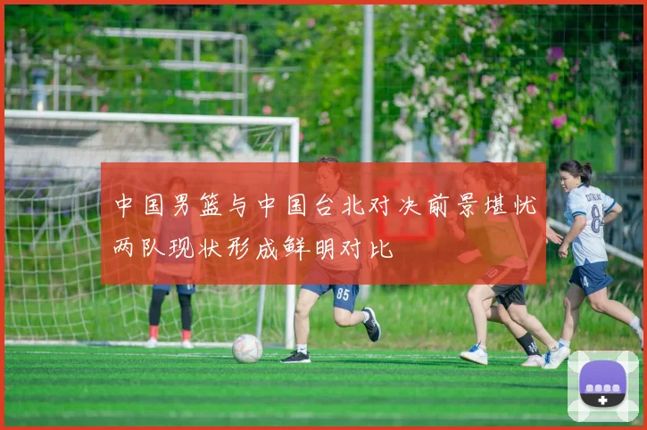 中国男篮与中国台北对决前景堪忧两队现状形成鲜明对比