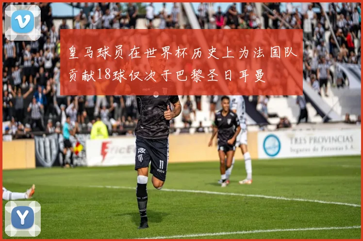 皇马球员在世界杯历史上为法国队贡献18球仅次于巴黎圣日耳曼