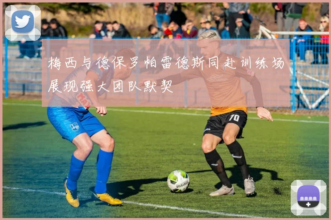 梅西与德保罗帕雷德斯同赴训练场展现强大团队默契