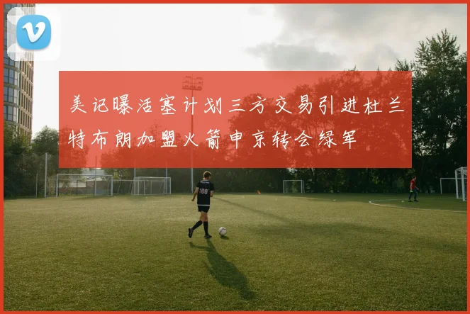 美记曝活塞计划三方交易引进杜兰特布朗加盟火箭申京转会绿军