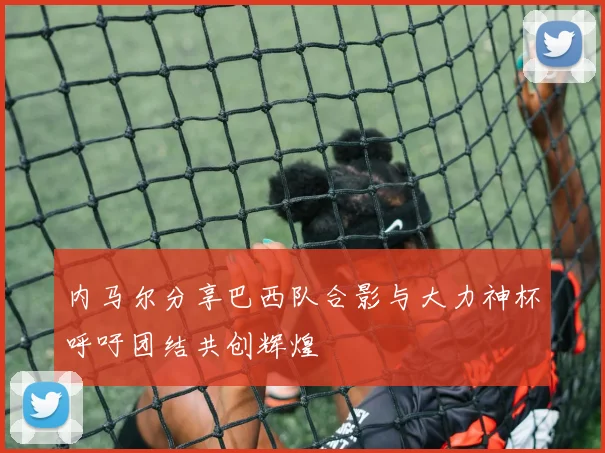 内马尔分享巴西队合影与大力神杯呼吁团结共创辉煌