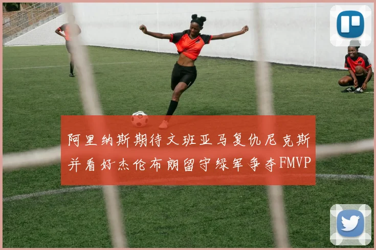 阿里纳斯期待文班亚马复仇尼克斯并看好杰伦布朗留守绿军争夺FMVP