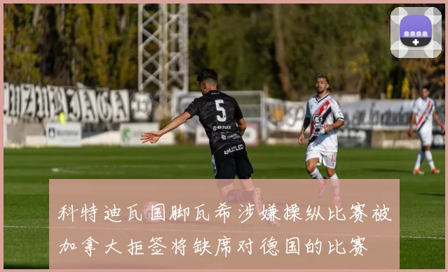 科特迪瓦国脚瓦希涉嫌操纵比赛被加拿大拒签将缺席对德国的比赛