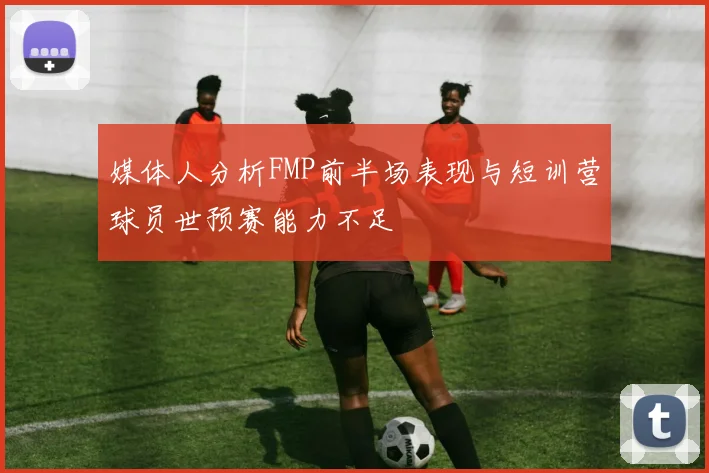 媒体人分析FMP前半场表现与短训营球员世预赛能力不足