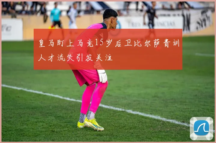 皇马盯上马竞15岁后卫比尔萨青训人才流失引发关注