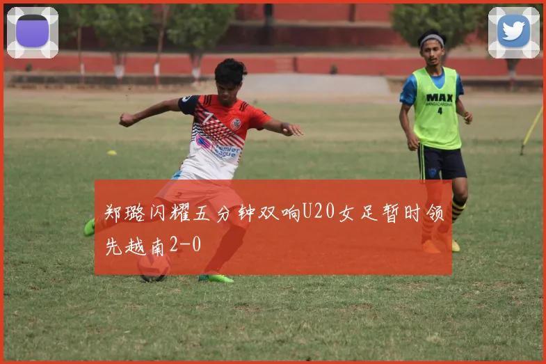 郑璐闪耀五分钟双响U20女足暂时领先越南2-0