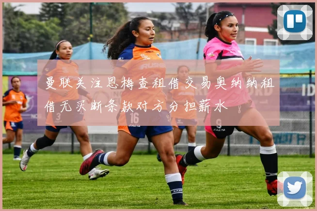 曼联关注恩梅查租借交易奥纳纳租借无买断条款对方分担薪水