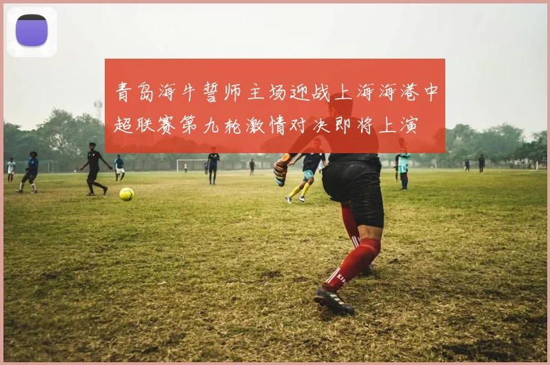 青岛海牛誓师主场迎战上海海港中超联赛第九轮激情对决即将上演