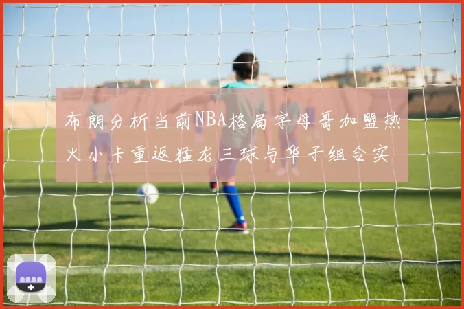 布朗分析当前NBA格局字母哥加盟热火小卡重返猛龙三球与华子组合实力强劲