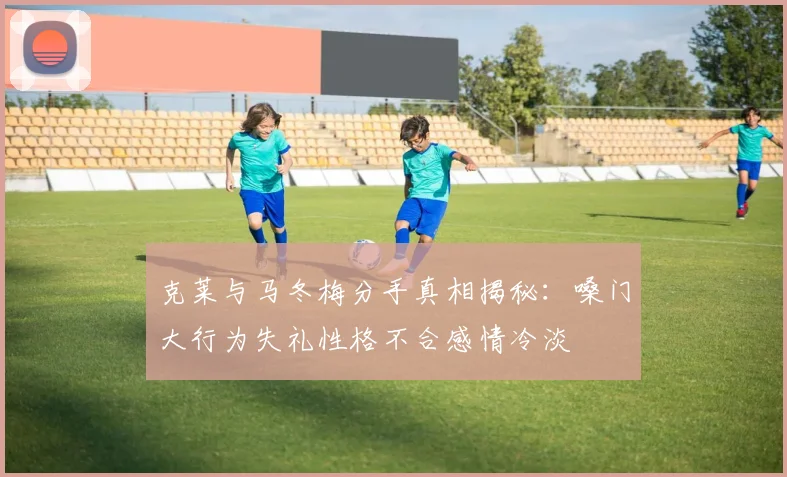 克莱与马冬梅分手真相揭秘:嗓门大行为失礼性格不合感情冷淡