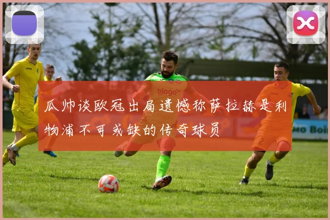 瓜帅谈欧冠出局遗憾称萨拉赫是利物浦不可或缺的传奇球员