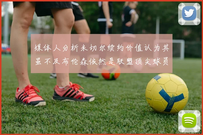 媒体人分析米切尔续约价值认为其虽不及布伦森依然是联盟顶尖球员
