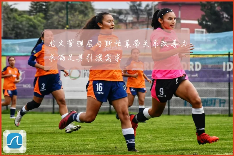 尤文管理层与斯帕莱蒂关系改善力求满足其引援需求