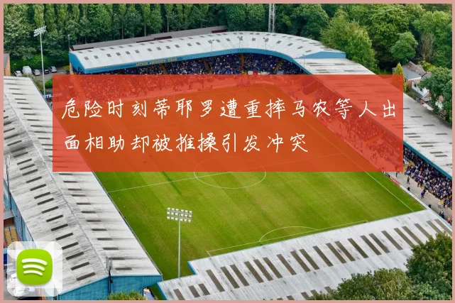 危险时刻蒂耶罗遭重摔马农等人出面相助却被推搡引发冲突